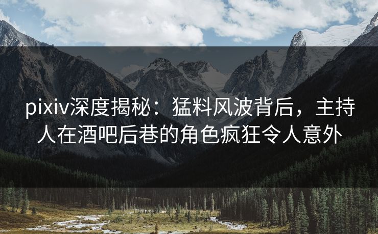 pixiv深度揭秘：猛料风波背后，主持人在酒吧后巷的角色疯狂令人意外