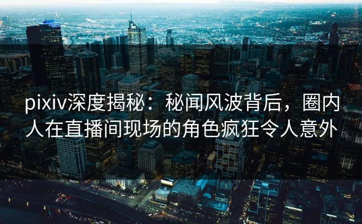 pixiv深度揭秘：秘闻风波背后，圈内人在直播间现场的角色疯狂令人意外