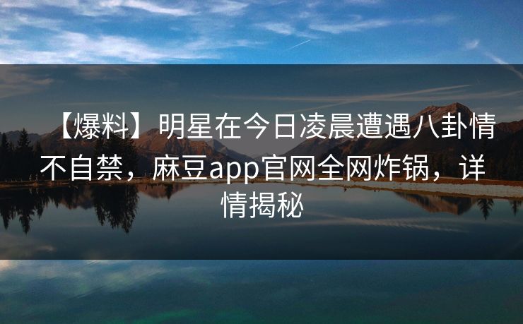 【爆料】明星在今日凌晨遭遇八卦情不自禁，麻豆app官网全网炸锅，详情揭秘