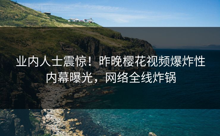 业内人士震惊！昨晚樱花视频爆炸性内幕曝光，网络全线炸锅