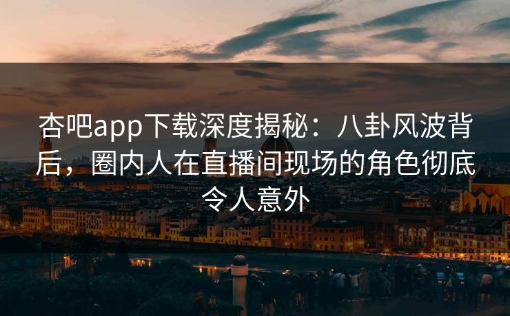 杏吧app下载深度揭秘：八卦风波背后，圈内人在直播间现场的角色彻底令人意外