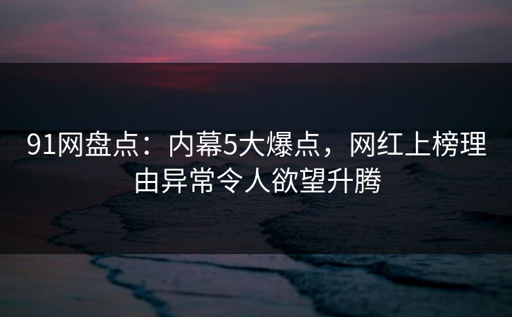91网盘点：内幕5大爆点，网红上榜理由异常令人欲望升腾