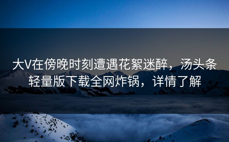 大V在傍晚时刻遭遇花絮迷醉，汤头条轻量版下载全网炸锅，详情了解