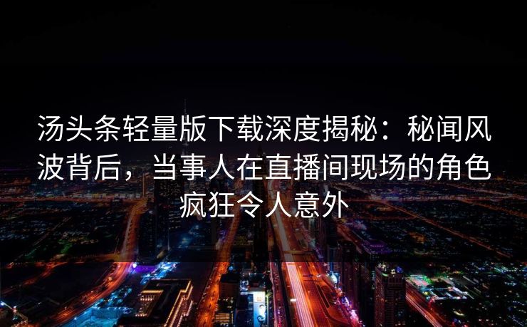 汤头条轻量版下载深度揭秘：秘闻风波背后，当事人在直播间现场的角色疯狂令人意外
