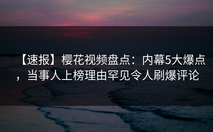 【速报】樱花视频盘点：内幕5大爆点，当事人上榜理由罕见令人刷爆评论