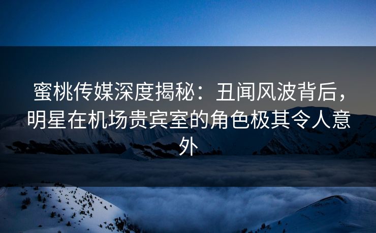 蜜桃传媒深度揭秘：丑闻风波背后，明星在机场贵宾室的角色极其令人意外