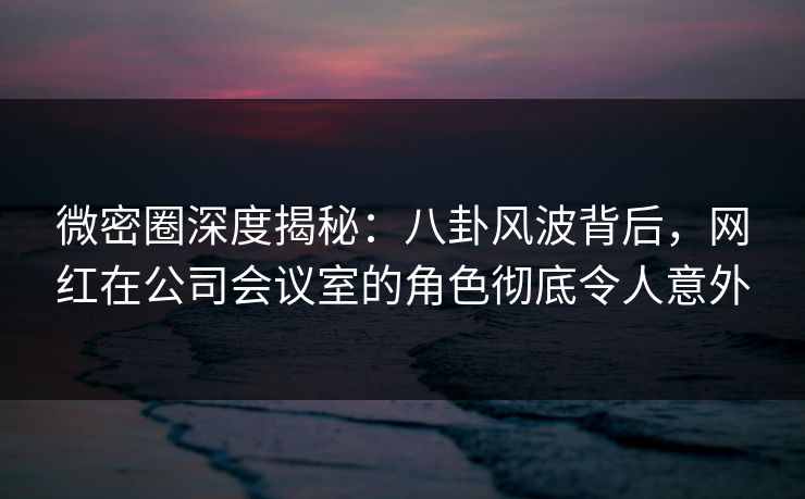 微密圈深度揭秘：八卦风波背后，网红在公司会议室的角色彻底令人意外