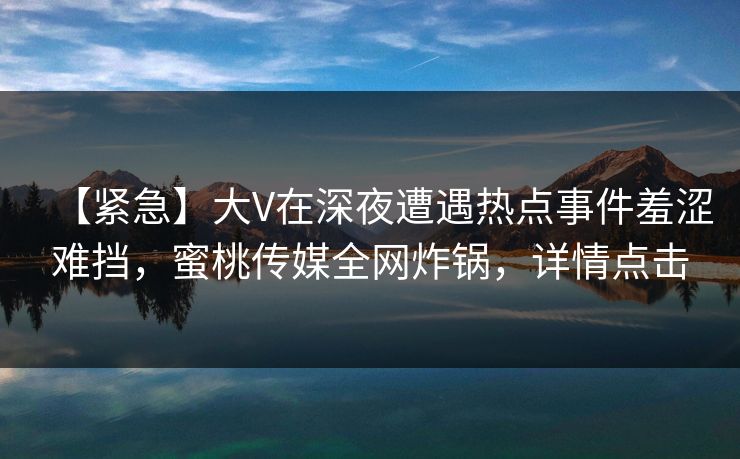 【紧急】大V在深夜遭遇热点事件羞涩难挡，蜜桃传媒全网炸锅，详情点击
