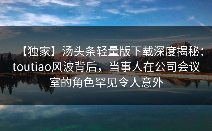 【独家】汤头条轻量版下载深度揭秘：toutiao风波背后，当事人在公司会议室的角色罕见令人意外