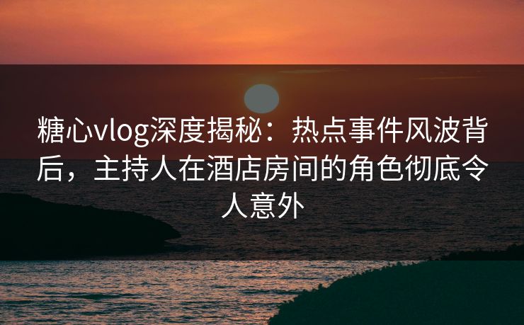 糖心vlog深度揭秘：热点事件风波背后，主持人在酒店房间的角色彻底令人意外