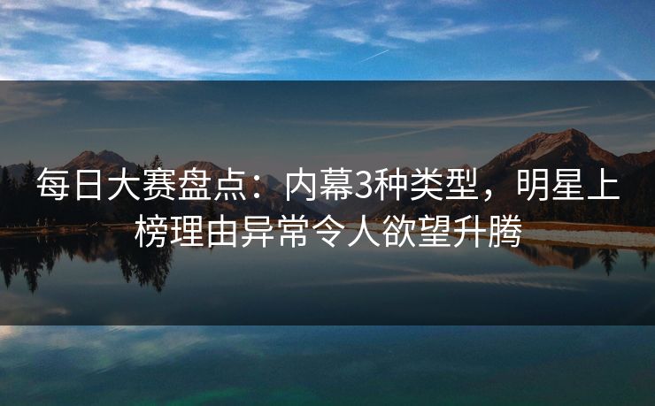 每日大赛盘点：内幕3种类型，明星上榜理由异常令人欲望升腾