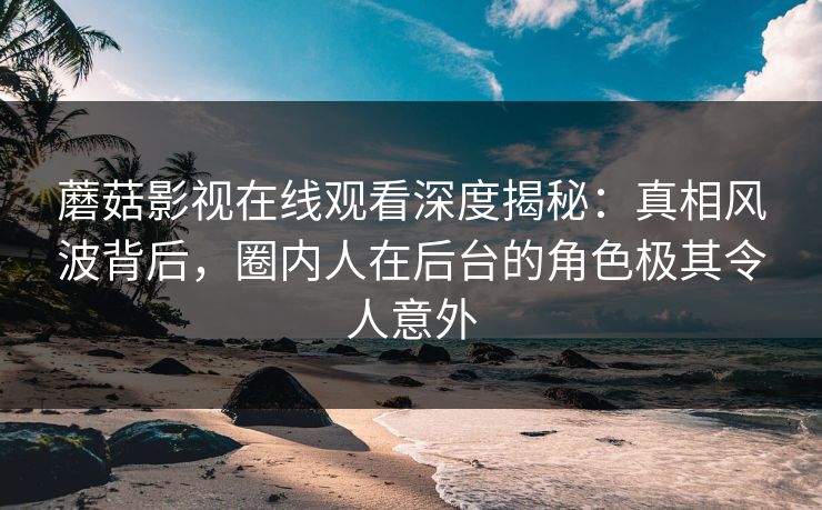 蘑菇影视在线观看深度揭秘：真相风波背后，圈内人在后台的角色极其令人意外