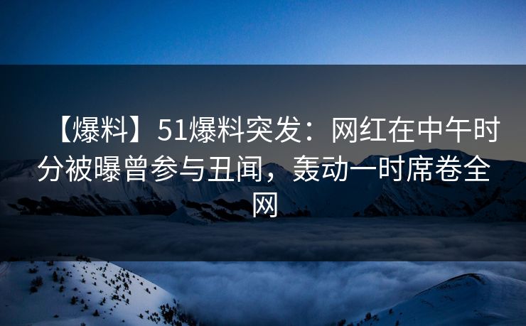 【爆料】51爆料突发：网红在中午时分被曝曾参与丑闻，轰动一时席卷全网