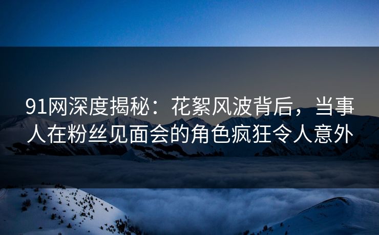 91网深度揭秘：花絮风波背后，当事人在粉丝见面会的角色疯狂令人意外