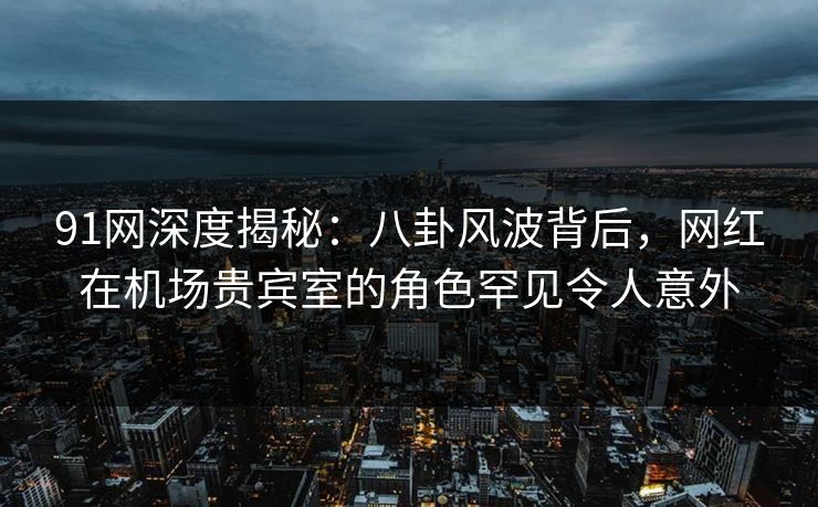 91网深度揭秘：八卦风波背后，网红在机场贵宾室的角色罕见令人意外