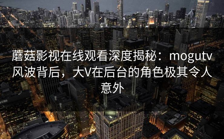 蘑菇影视在线观看深度揭秘：mogutv风波背后，大V在后台的角色极其令人意外