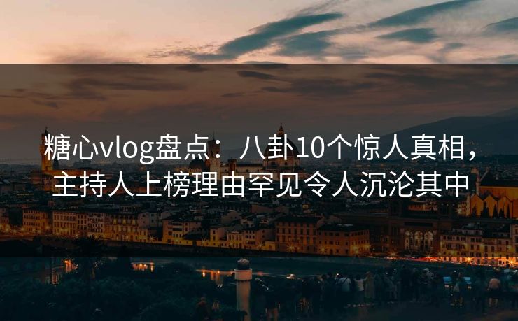 糖心vlog盘点：八卦10个惊人真相，主持人上榜理由罕见令人沉沦其中