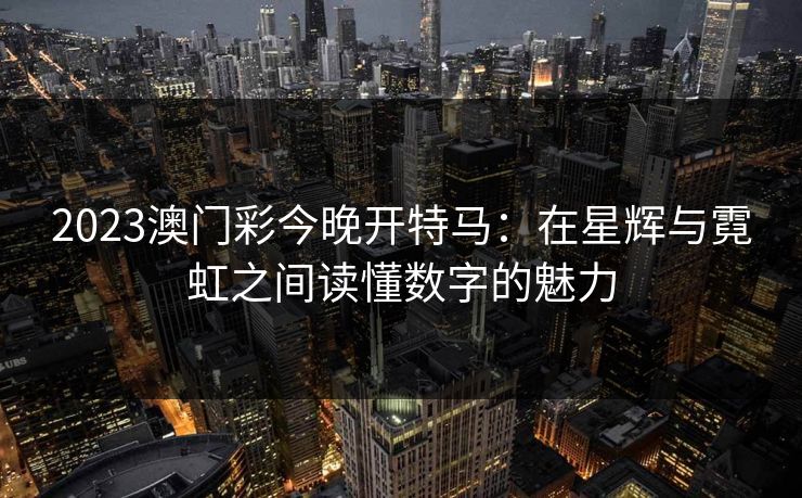 2023澳门彩今晚开特马：在星辉与霓虹之间读懂数字的魅力