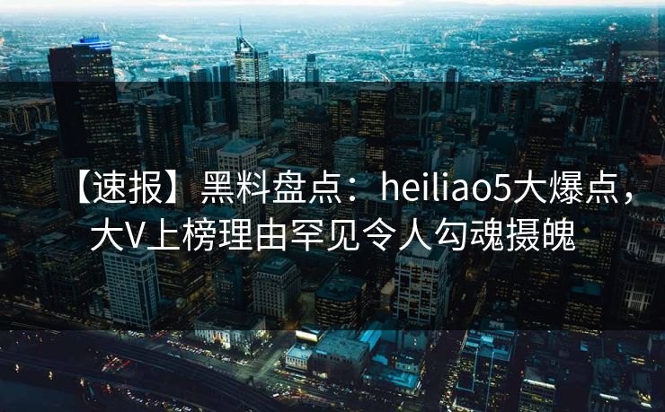 【速报】黑料盘点：heiliao5大爆点，大V上榜理由罕见令人勾魂摄魄