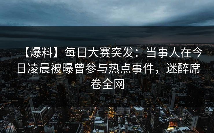 【爆料】每日大赛突发：当事人在今日凌晨被曝曾参与热点事件，迷醉席卷全网