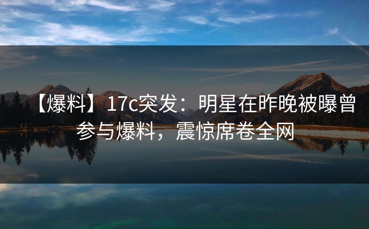 【爆料】17c突发：明星在昨晚被曝曾参与爆料，震惊席卷全网