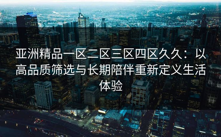 亚洲精品一区二区三区四区久久：以高品质筛选与长期陪伴重新定义生活体验