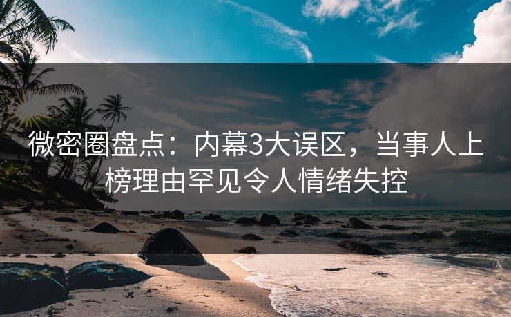 微密圈盘点：内幕3大误区，当事人上榜理由罕见令人情绪失控