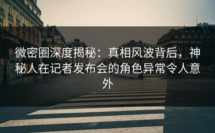 微密圈深度揭秘：真相风波背后，神秘人在记者发布会的角色异常令人意外