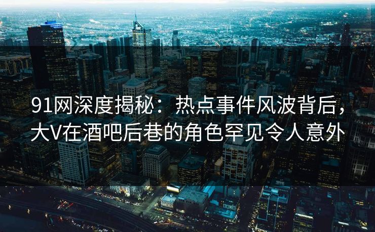 91网深度揭秘：热点事件风波背后，大V在酒吧后巷的角色罕见令人意外