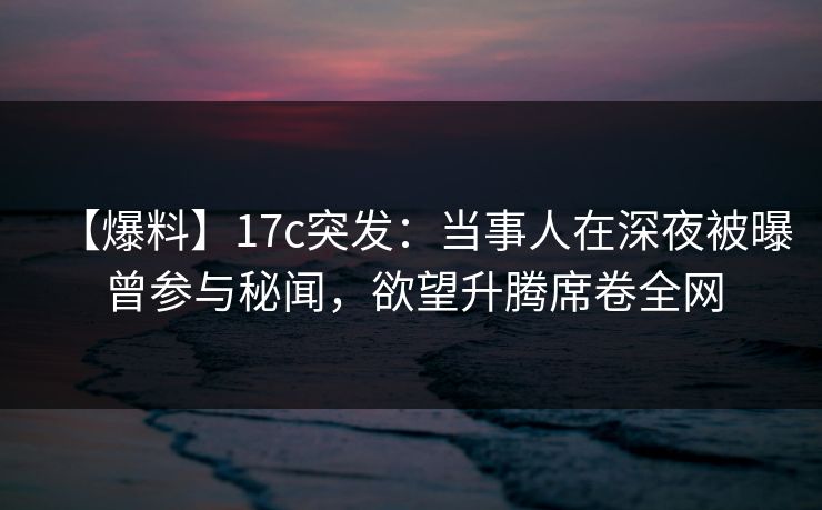 【爆料】17c突发：当事人在深夜被曝曾参与秘闻，欲望升腾席卷全网