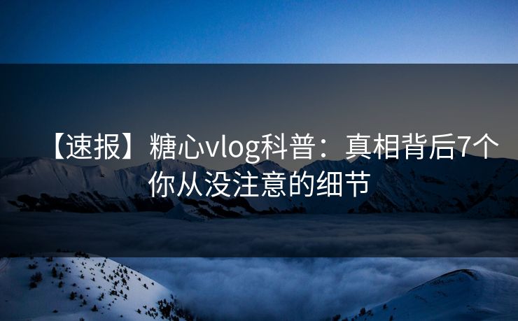 【速报】糖心vlog科普：真相背后7个你从没注意的细节