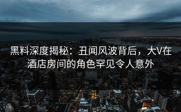 黑料深度揭秘：丑闻风波背后，大V在酒店房间的角色罕见令人意外