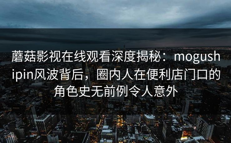 蘑菇影视在线观看深度揭秘：mogushipin风波背后，圈内人在便利店门口的角色史无前例令人意外