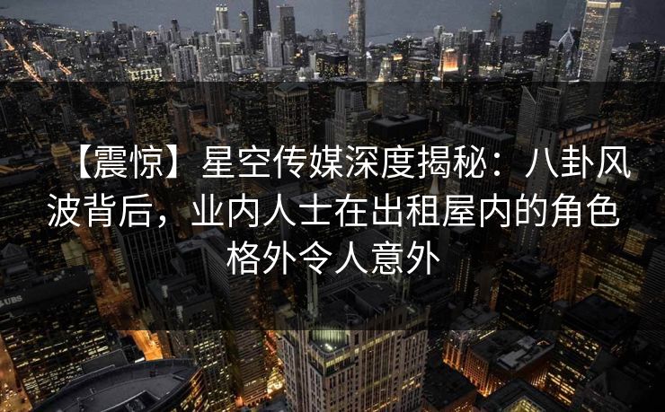 【震惊】星空传媒深度揭秘：八卦风波背后，业内人士在出租屋内的角色格外令人意外