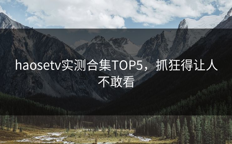 haosetv实测合集TOP5，抓狂得让人不敢看