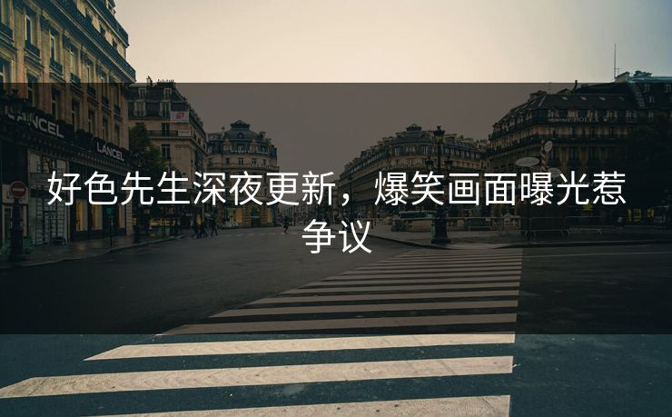 好色先生深夜更新，爆笑画面曝光惹争议
