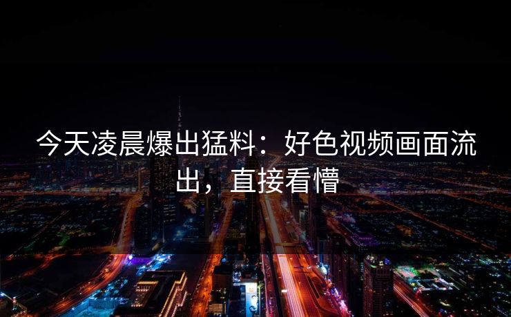今天凌晨爆出猛料：好色视频画面流出，直接看懵
