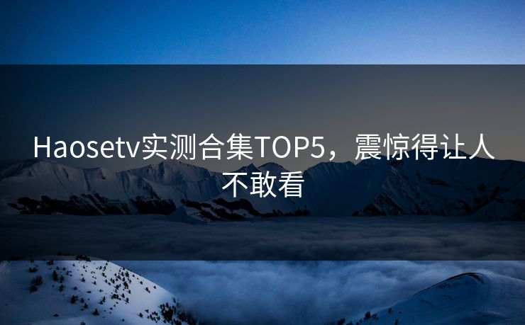 Haosetv实测合集TOP5，震惊得让人不敢看