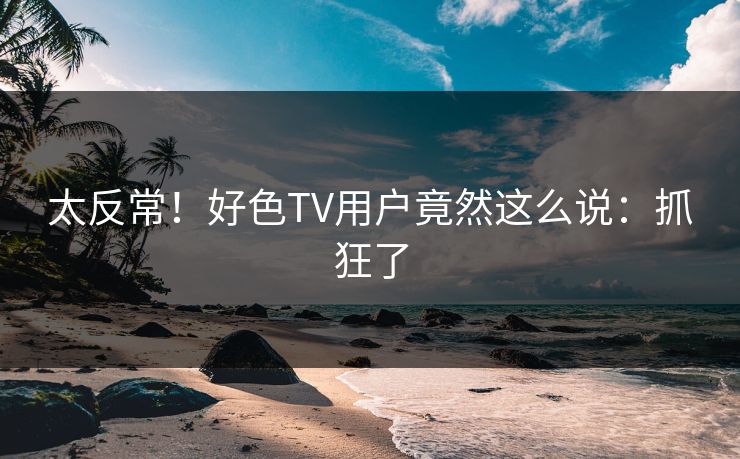 太反常！好色TV用户竟然这么说：抓狂了