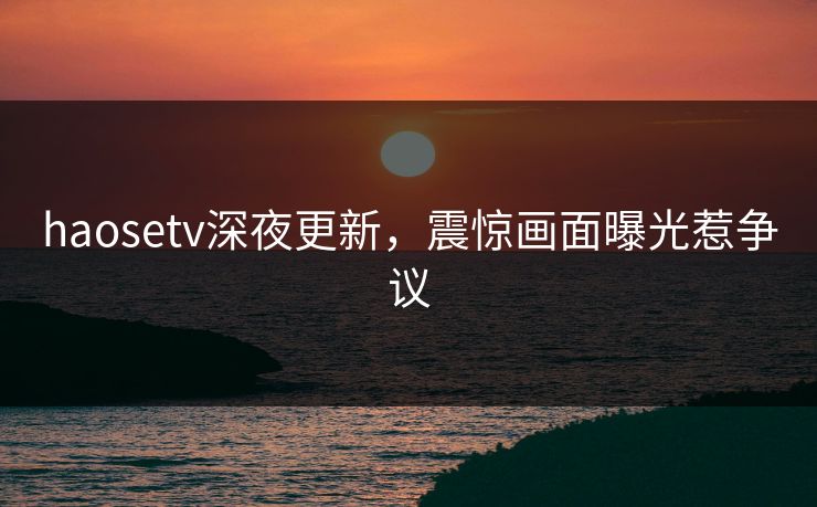 haosetv深夜更新，震惊画面曝光惹争议