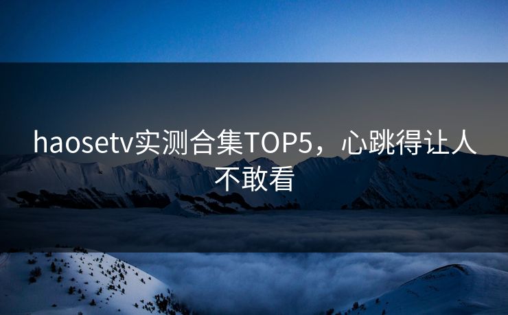 haosetv实测合集TOP5，心跳得让人不敢看