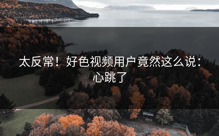 太反常！好色视频用户竟然这么说：心跳了