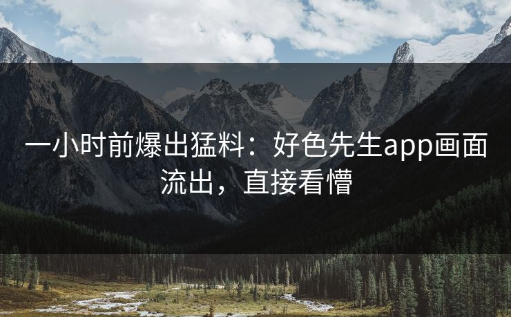 一小时前爆出猛料：好色先生app画面流出，直接看懵