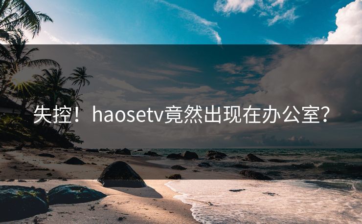 失控！haosetv竟然出现在办公室？