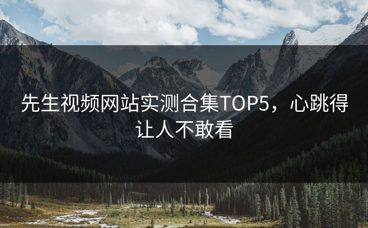 先生视频网站实测合集TOP5，心跳得让人不敢看