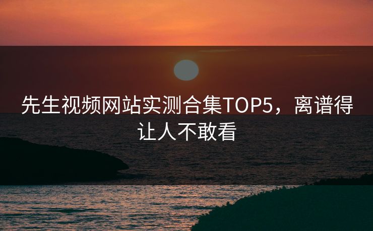 先生视频网站实测合集TOP5，离谱得让人不敢看