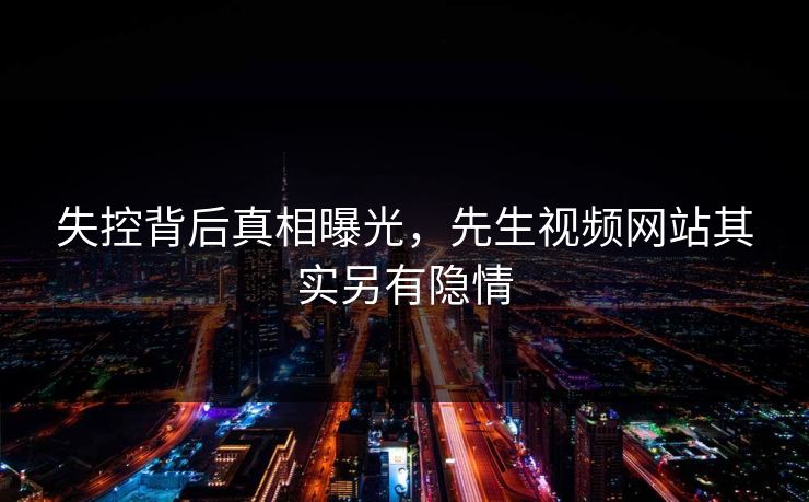 失控背后真相曝光，先生视频网站其实另有隐情