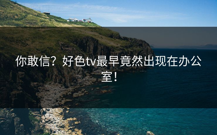 你敢信？好色tv最早竟然出现在办公室！