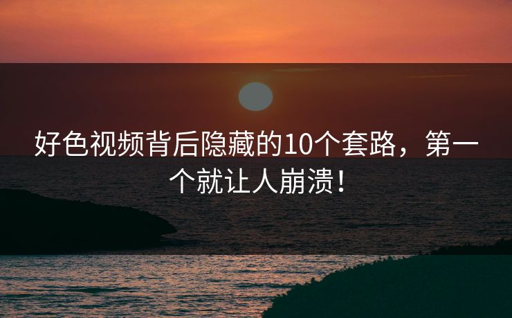 好色视频背后隐藏的10个套路，第一个就让人崩溃！