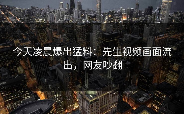 今天凌晨爆出猛料：先生视频画面流出，网友吵翻